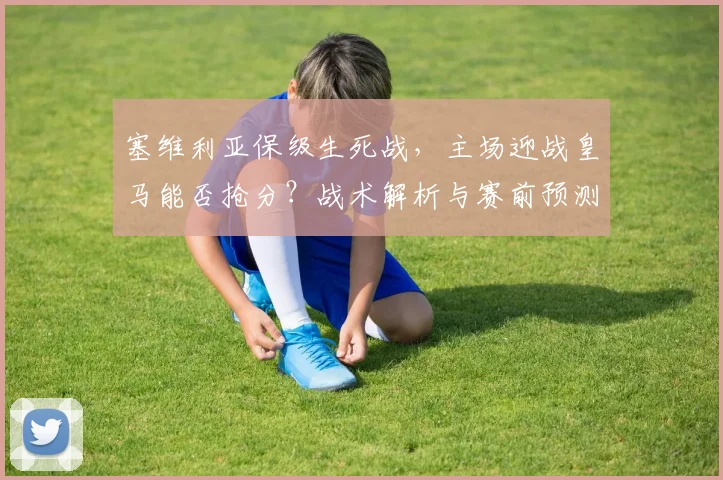 塞维利亚保级生死战，主场迎战皇马能否抢分？战术解析与赛前预测