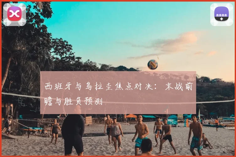 西班牙与乌拉圭焦点对决：末战前瞻与胜负预测