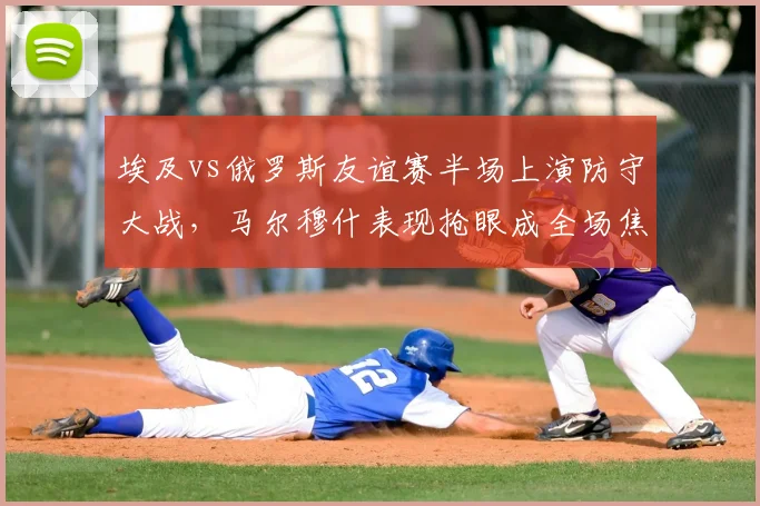 埃及vs俄罗斯友谊赛半场上演防守大战,马尔穆什表现抢眼成全场焦点