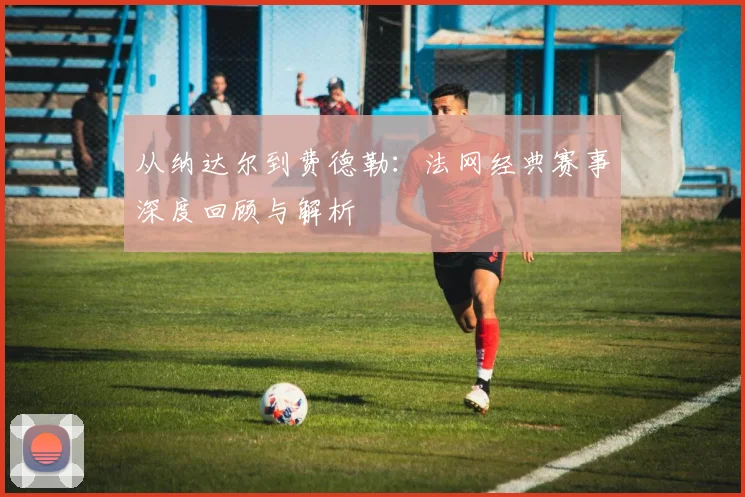 从纳达尔到费德勒:法网经典赛事深度回顾与解析