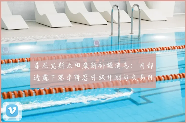菲尼克斯太阳最新补强消息：内部透露下赛季阵容升级计划与交易目标