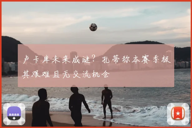 卢卡库未来成谜?孔蒂称本赛季极其艰难且无交流机会