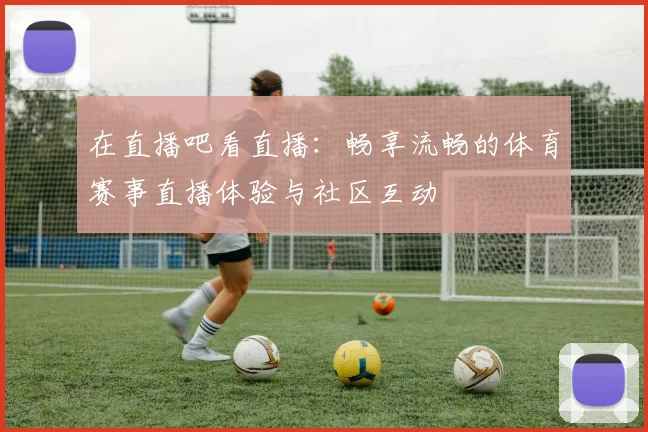在直播吧看直播：畅享流畅的体育赛事直播体验与社区互动