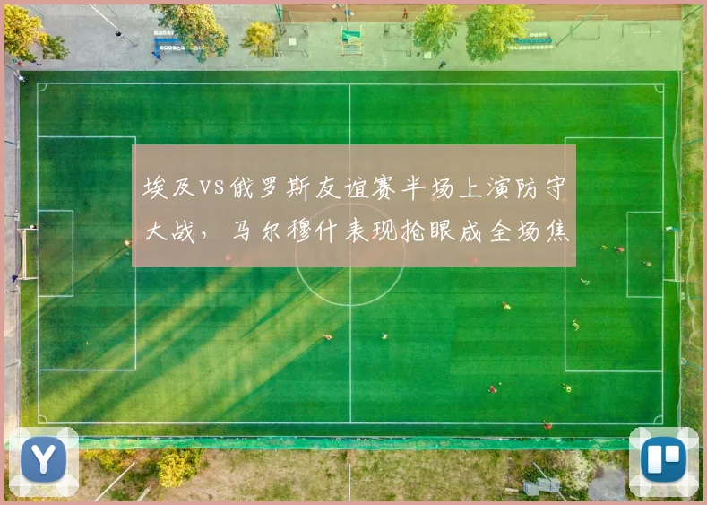 埃及vs俄罗斯友谊赛半场上演防守大战，马尔穆什表现抢眼成全场焦点