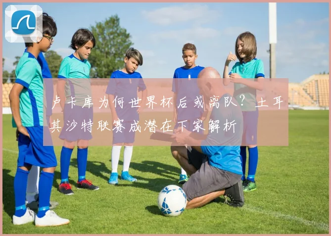 卢卡库为何世界杯后或离队?土耳其沙特联赛成潜在下家解析