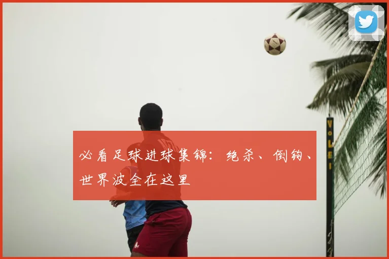 必看足球进球集锦：绝杀、倒钩、世界波全在这里
