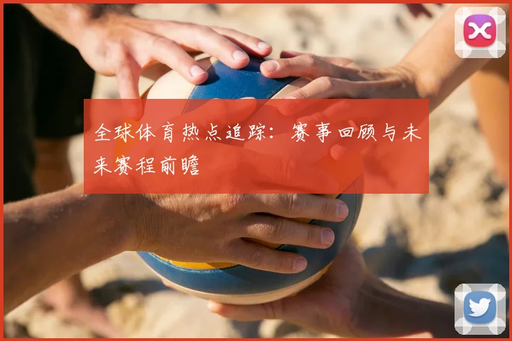 全球体育热点追踪:赛事回顾与未来赛程前瞻