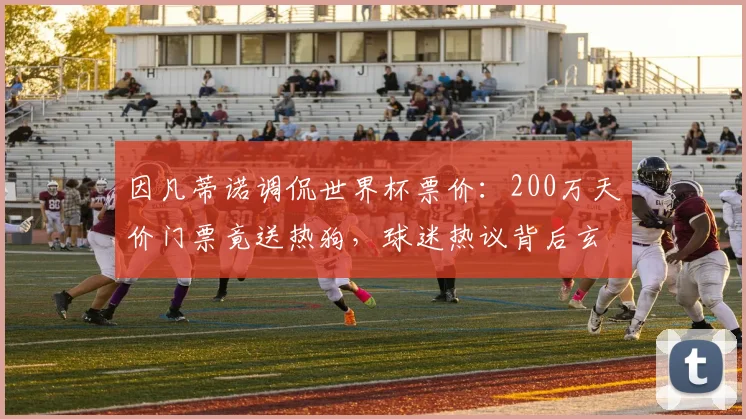 因凡蒂诺调侃世界杯票价：200万天价门票竟送热狗，球迷热议背后玄机