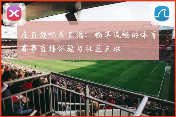在直播吧看直播:畅享流畅的体育赛事直播体验与社区互动