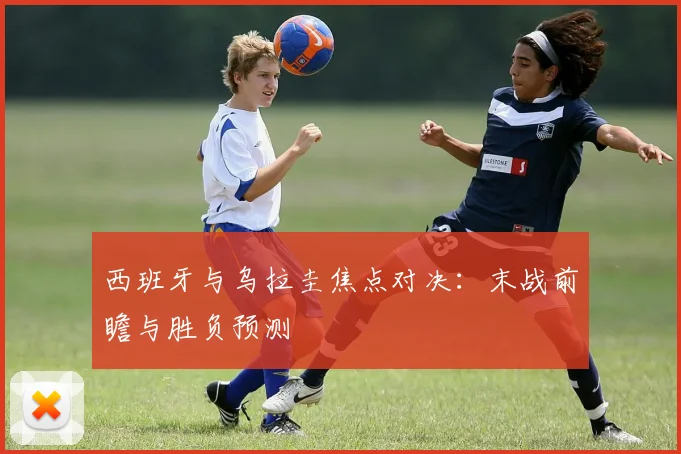 西班牙与乌拉圭焦点对决：末战前瞻与胜负预测