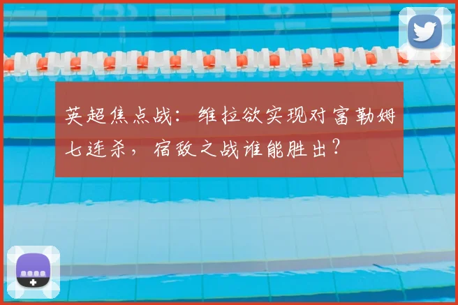 英超焦点战:维拉欲实现对富勒姆七连杀,宿敌之战谁能胜出?