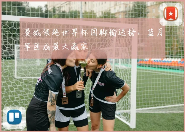 曼城领跑世界杯国脚输送榜，蓝月军团成最大赢家