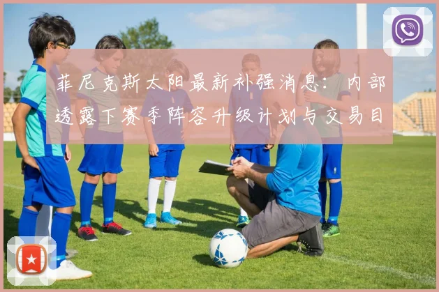 菲尼克斯太阳最新补强消息：内部透露下赛季阵容升级计划与交易目标