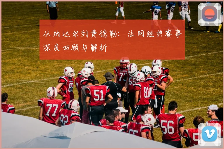 从纳达尔到费德勒:法网经典赛事深度回顾与解析